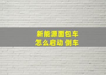 新能源面包车怎么启动 倒车